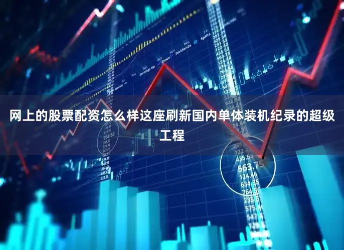 网上的股票配资怎么样这座刷新国内单体装机纪录的超级工程