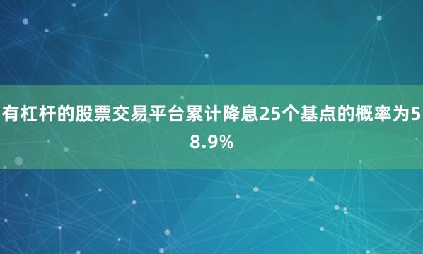 有杠杆的股票交易平台累计降息25个基点的概率为58.9%
