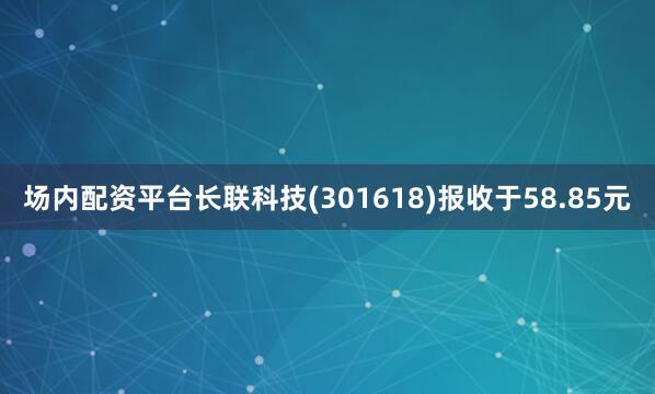 场内配资平台长联科技(301618)报收于58.85元