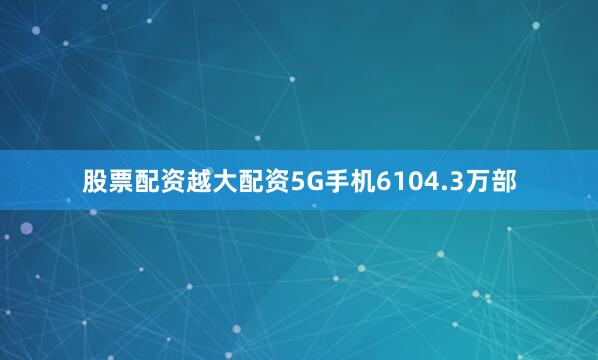 股票配资越大配资5G手机6104.3万部