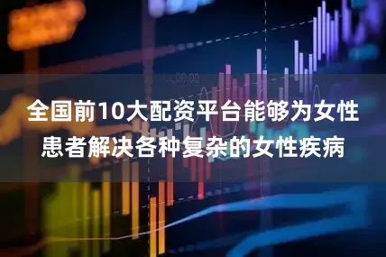 全国前10大配资平台能够为女性患者解决各种复杂的女性疾病