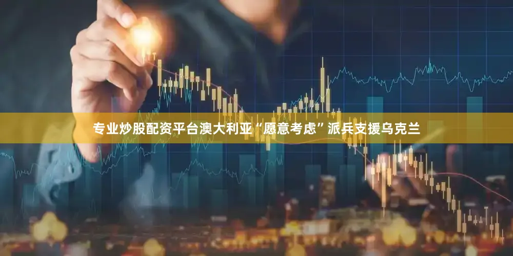 专业炒股配资平台澳大利亚“愿意考虑”派兵支援乌克兰