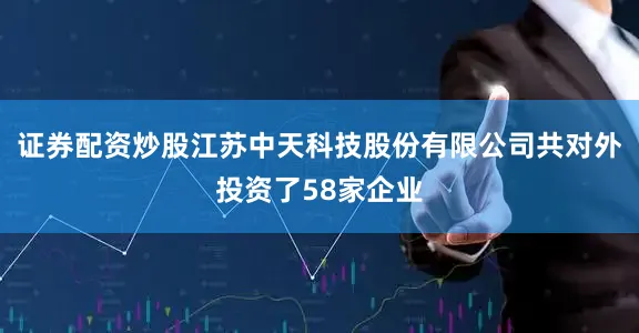 证券配资炒股江苏中天科技股份有限公司共对外投资了58家企业