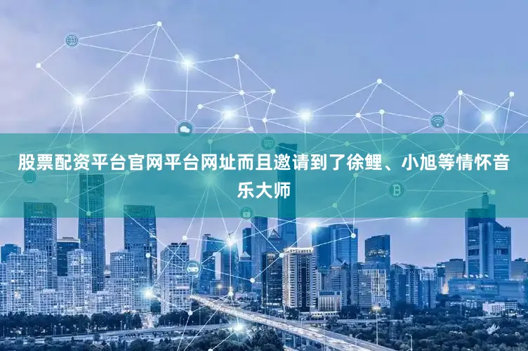 股票配资平台官网平台网址而且邀请到了徐鲤、小旭等情怀音乐大师
