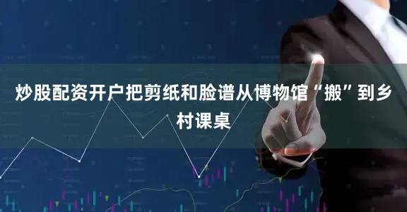 炒股配资开户把剪纸和脸谱从博物馆“搬”到乡村课桌